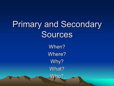 Primary and Secondary Sources When?Where?Why?What?Who?