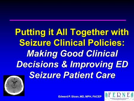 Edward P. Sloan, MD, MPH, FACEP Putting it All Together with Seizure Clinical Policies: Making Good Clinical Decisions & Improving ED Seizure Patient Care.