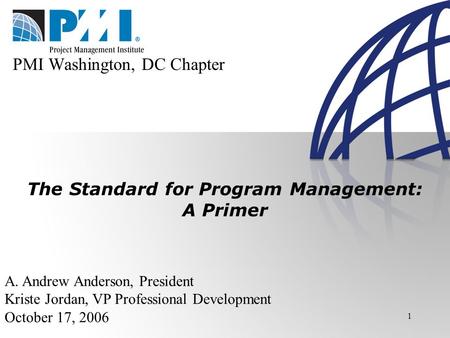 1 The Standard for Program Management: A Primer A. Andrew Anderson, President Kriste Jordan, VP Professional Development October 17, 2006 PMI Washington,