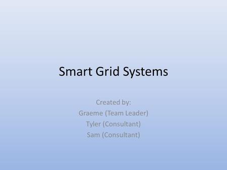 Smart Grid Systems Created by: Graeme (Team Leader) Tyler (Consultant) Sam (Consultant)