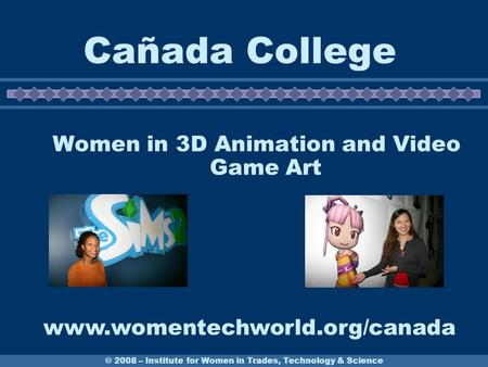 © 2008 – Institute for Women in Trades, Technology & Science Cañada College Women in 3D Animation and Video Game Art www.womentechworld.org/canada.