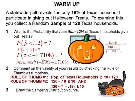 WARM UP A statewide poll reveals the only 18% of Texas household participate in giving out Halloween Treats. To examine this you collect a Random Sample.
