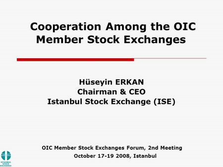 OIC Member Stock Exchanges Forum, 2nd Meeting Hüseyin ERKAN Chairman & CEO Istanbul Stock Exchange (ISE) October 17-19 2008, Istanbul Cooperation Among.