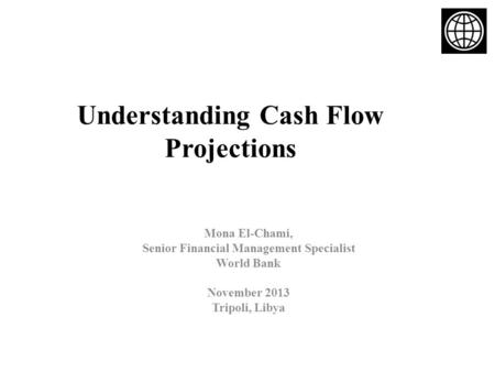 Understanding Cash Flow Projections Mona El-Chami, Senior Financial Management Specialist World Bank November 2013 Tripoli, Libya.