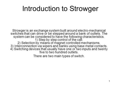 1 Introduction to Strowger Strowger is an exchange system built around electro-mechanical switches that can drive or be stepped around a bank of outlets.