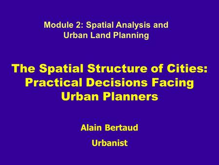Alain Bertaud Urbanist The Spatial Structure of Cities: Practical Decisions Facing Urban Planners Module 2: Spatial Analysis and Urban Land Planning.