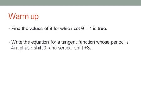 Warm up Find the values of θ for which cot θ = 1 is true. Write the equation for a tangent function whose period is 4π, phase shift 0, and vertical shift.