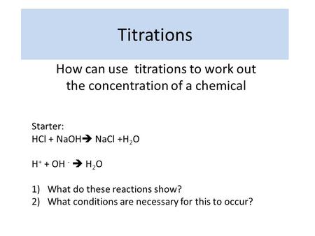 Titrations How can use titrations to work out the concentration of a chemical Starter: HCl + NaOH  NaCl +H 2 O H + + OH -  H 2 O 1)What do these reactions.