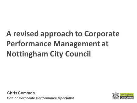 A revised approach to Corporate Performance Management at Nottingham City Council Chris Common Senior Corporate Performance Specialist.