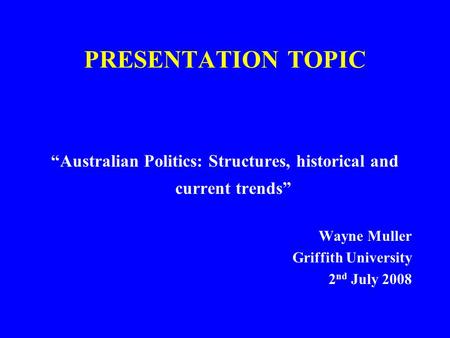 PRESENTATION TOPIC “Australian Politics: Structures, historical and current trends” Wayne Muller Griffith University 2 nd July 2008.