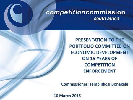 PRESENTATION TO THE PORTFOLIO COMMITTEE ON ECONOMIC DEVELOPMENT ON 15 YEARS OF COMPETITION ENFORCEMENT Commissioner: Tembinkosi Bonakele 10 March 2015.