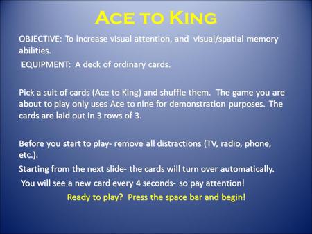 Ace to King OBJECTIVE: To increase visual attention, and visual/spatial memory abilities. EQUIPMENT: A deck of ordinary cards. EQUIPMENT: A deck of ordinary.