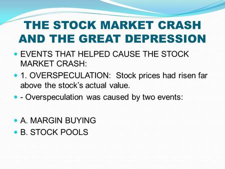 THE STOCK MARKET CRASH AND THE GREAT DEPRESSION EVENTS THAT HELPED CAUSE THE STOCK MARKET CRASH: 1. OVERSPECULATION: Stock prices had risen far above the.