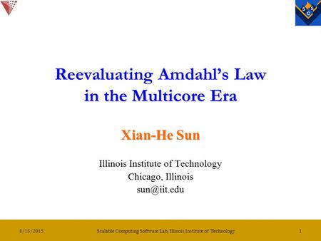8/15/2015 Scalable Computing Software Lab, Illinois Institute of Technology 1 in the Multicore Era Reevaluating Amdahl’s Law in the Multicore Era Xian-He.