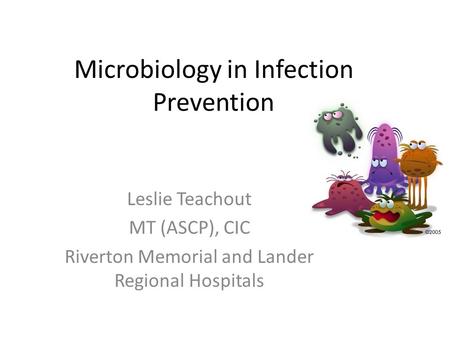 Microbiology in Infection Prevention Leslie Teachout MT (ASCP), CIC Riverton Memorial and Lander Regional Hospitals.