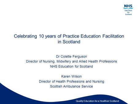 Quality Education for a Healthier Scotland Celebrating 10 years of Practice Education Facilitation in Scotland Dr Colette Ferguson Director of Nursing,