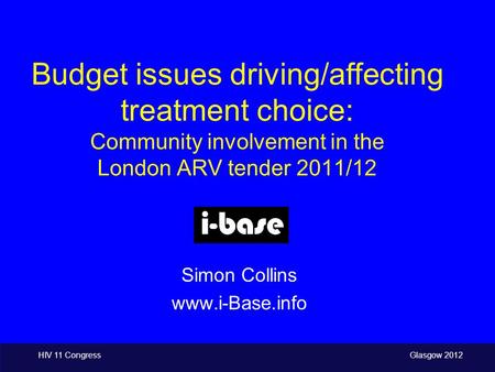 HIV 11 Congress Glasgow 2012 Budget issues driving/affecting treatment choice: Community involvement in the London ARV tender 2011/12 Simon Collins www.i-Base.info.