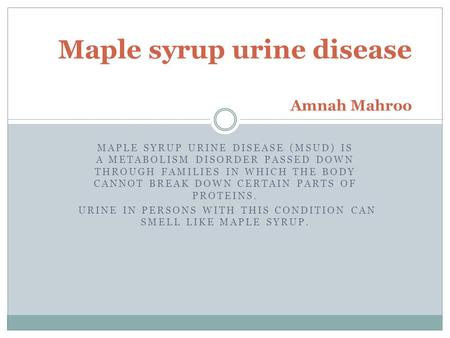 MAPLE SYRUP URINE DISEASE (MSUD) IS A METABOLISM DISORDER PASSED DOWN THROUGH FAMILIES IN WHICH THE BODY CANNOT BREAK DOWN CERTAIN PARTS OF PROTEINS. URINE.