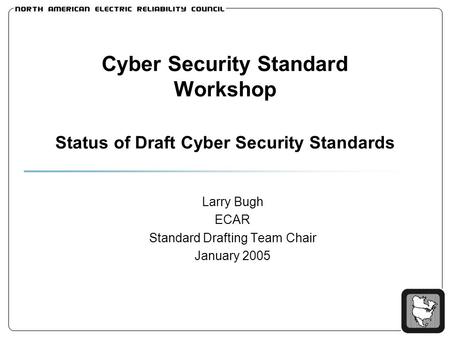 Cyber Security Standard Workshop Status of Draft Cyber Security Standards Larry Bugh ECAR Standard Drafting Team Chair January 2005.