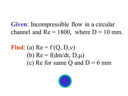 Given: Incompressible flow in a circular channel and Re = 1800, where D = 10 mm. Find: (a) Re = f (Q, D, ) (b) Re = f(dm/dt, D,  ) (c) Re for same Q and.