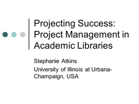 Projecting Success: Project Management in Academic Libraries Stephanie Atkins University of Illinois at Urbana- Champaign, USA.