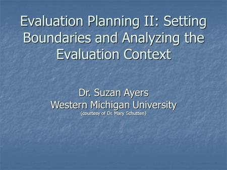 Evaluation Planning II: Setting Boundaries and Analyzing the Evaluation Context Dr. Suzan Ayers Western Michigan University (courtesy of Dr. Mary Schutten)