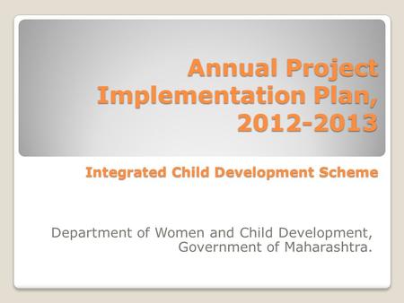 Annual Project Implementation Plan, 2012-2013 Integrated Child Development Scheme Department of Women and Child Development, Government of Maharashtra.