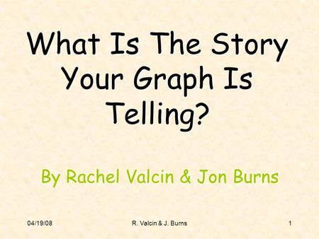 04/19/08R. Valcin & J. Burns1 What Is The Story Your Graph Is Telling? By Rachel Valcin & Jon Burns.