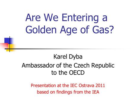 Are We Entering a Golden Age of Gas? Karel Dyba Ambassador of the Czech Republic to the OECD Presentation at the IEC Ostrava 2011 based on findings from.