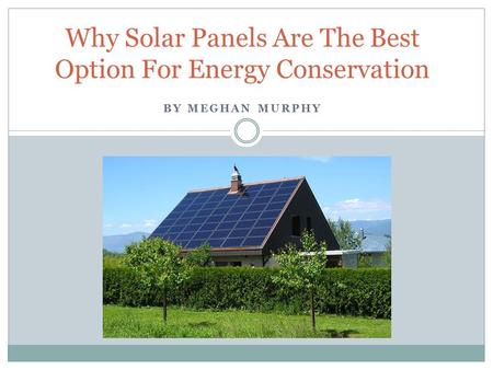 BY MEGHAN MURPHY Why Solar Panels Are The Best Option For Energy Conservation.