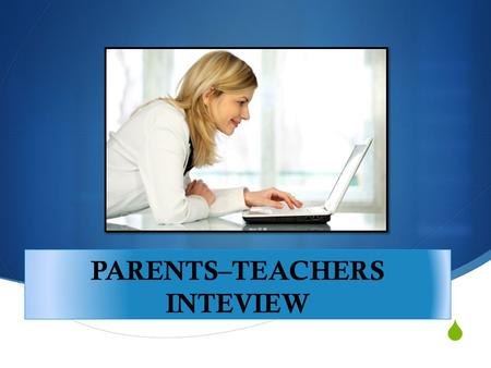  PARENTS–TEACHERS INTEVIEW  Introduction: Aim of a Parent Teacher Interview Make some final notes Diligently do what you said you would do Keep communicating.