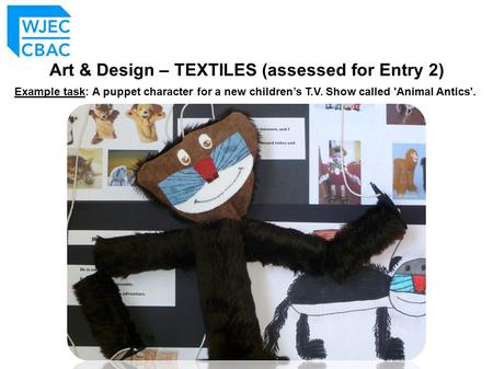 Art & Design – TEXTILES (assessed for Entry 2) Example task: A puppet character for a new children’s T.V. Show called 'Animal Antics'.
