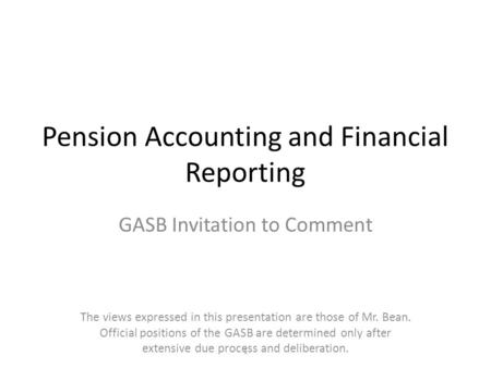 Pension Accounting and Financial Reporting GASB Invitation to Comment The views expressed in this presentation are those of Mr. Bean. Official positions.