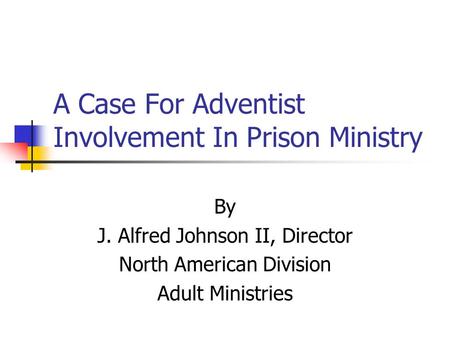 A Case For Adventist Involvement In Prison Ministry By J. Alfred Johnson II, Director North American Division Adult Ministries.