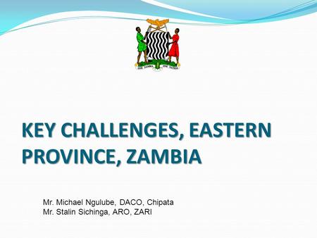KEY CHALLENGES, EASTERN PROVINCE, ZAMBIA Mr. Michael Ngulube, DACO, Chipata Mr. Stalin Sichinga, ARO, ZARI.