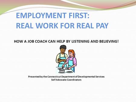 EMPLOYMENT FIRST: REAL WORK FOR REAL PAY HOW A JOB COACH CAN HELP BY LISTENING AND BELIEVING! Presented by the Connecticut Department of Developmental.