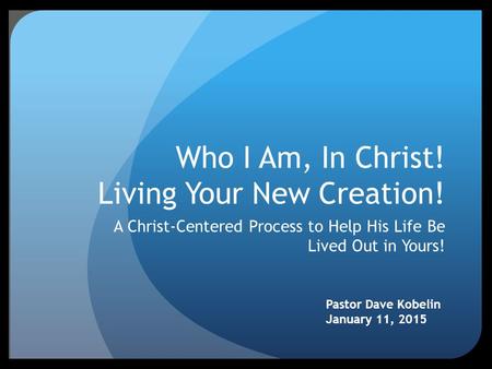 Who I Am, In Christ! Living Your New Creation! A Christ-Centered Process to Help His Life Be Lived Out in Yours! Pastor Dave Kobelin January 11, 2015.