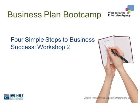 Business Plan Bootcamp Version 1 © Enterprise Growth Partnership Ltd 2014 Four Simple Steps to Business Success: Workshop 2.