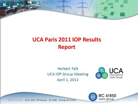 Herbert Falk UCA IOP Group Meeting April 1, 2011 UCA Paris 2011 IOP Results Report ©2011 UCAIug Paris 2011 IOP Results - IEC 6180. UCAIug -63-112Pv1 1.
