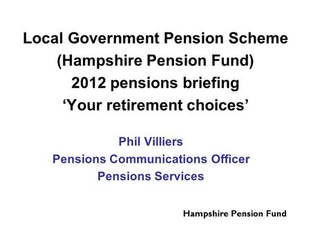 Local Government Pension Scheme (Hampshire Pension Fund) 2012 pensions briefing ‘Your retirement choices’ Phil Villiers Pensions Communications Officer.