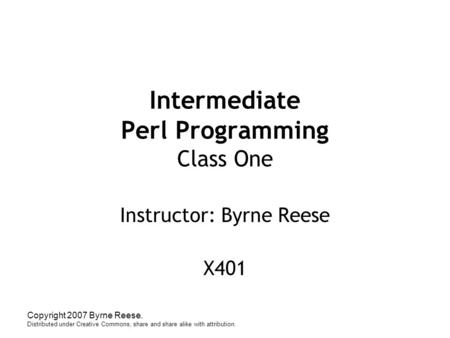 Copyright 2007 Byrne Reese. Distributed under Creative Commons, share and share alike with attribution. Intermediate Perl Programming Class One Instructor: