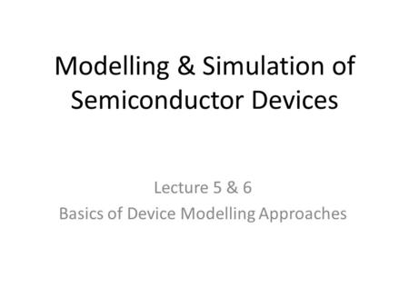 Modelling & Simulation of Semiconductor Devices Lecture 5 & 6 Basics of Device Modelling Approaches.