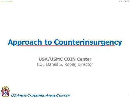 US Army Combined Arms Center UNCLASSIFIEDAs of 27 JAN 09 Approach to Counterinsurgency USA/USMC COIN Center COL Daniel S. Roper, Director 1.