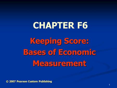 1 Keeping Score: Bases of Economic Measurement CHAPTER F6 © 2007 Pearson Custom Publishing.