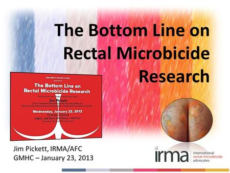 Jim Pickett, IRMA/AFC GMHC – January 23, 2013 The Bottom Line on Rectal Microbicide Research.