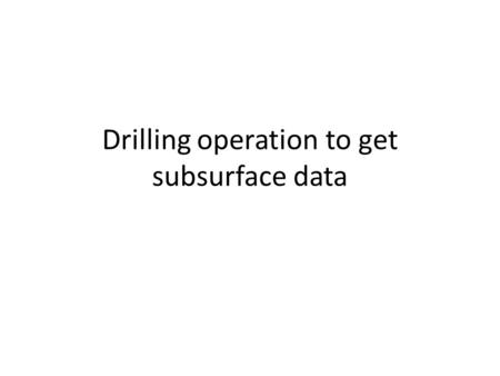Drilling operation to get subsurface data. Why subsurface drilling is needed? As we cant look into subsurface directly, drilling is done to bring the.