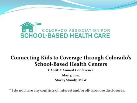 Connecting Kids to Coverage through Colorado’s School-Based Health Centers CASBHC Annual Conference May 3, 2013 Stacey Moody, MSW * I do not have any conflicts.