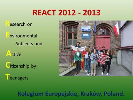 REACT 2012 - 2013 R esearch on E nvironmental Subjects and A ctive C itizenship by T eenagers Kolegium Europejskie, Kraków, Poland.