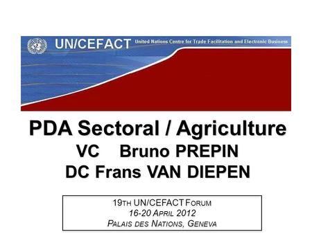 PDA Sectoral / Agriculture VC Bruno PREPIN DC Frans VAN DIEPEN 19 TH UN/CEFACT F ORUM 16-20 A PRIL 2012 P ALAIS DES N ATIONS, G ENEVA 19 TH UN/CEFACT F.
