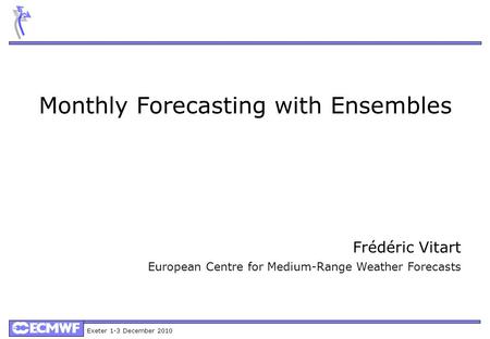 Exeter 1-3 December 2010 Monthly Forecasting with Ensembles Frédéric Vitart European Centre for Medium-Range Weather Forecasts.